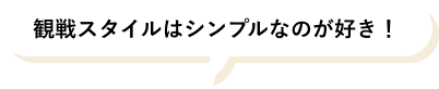 観戦スタイルはシンプルなのが好き！
