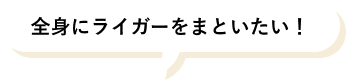 全身にライガーをまといたい！